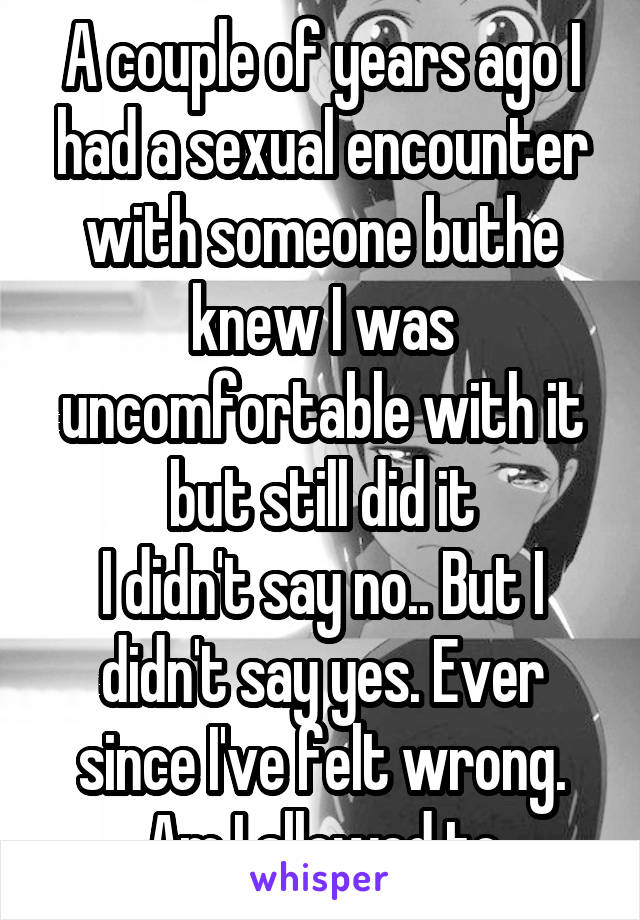 A couple of years ago I had a sexual encounter with someone buthe knew I was uncomfortable with it but still did it
I didn't say no.. But I didn't say yes. Ever since I've felt wrong. Am I allowed to