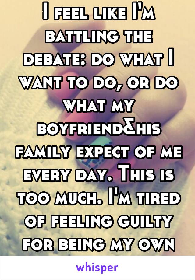 I feel like I'm battling the debate: do what I want to do, or do what my boyfriend&his family expect of me every day. This is too much. I'm tired of feeling guilty for being my own person. 