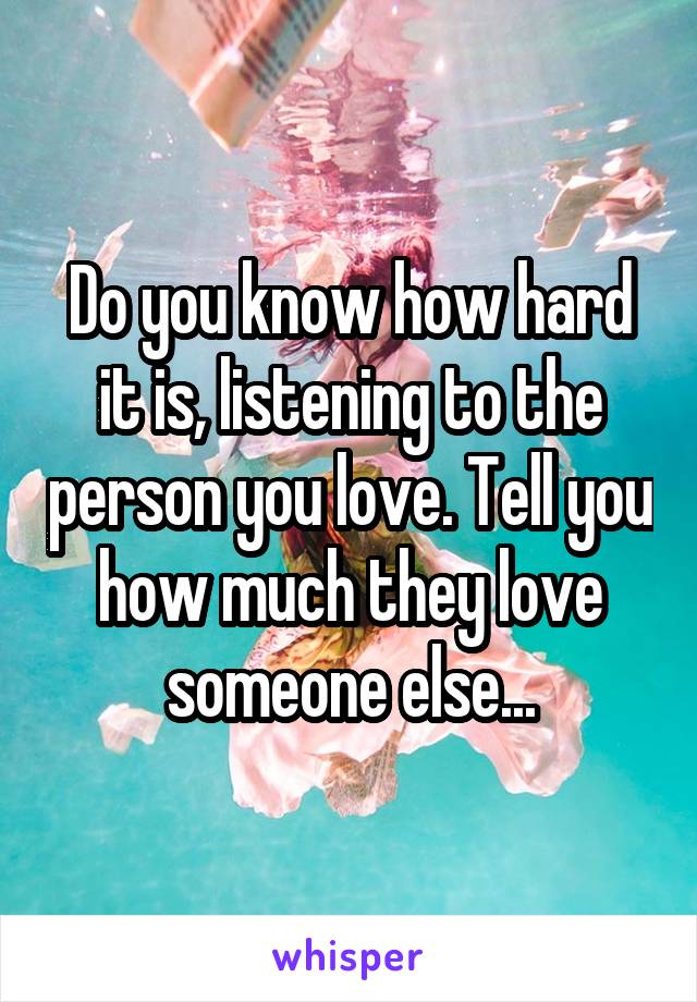 Do you know how hard it is, listening to the person you love. Tell you how much they love someone else...