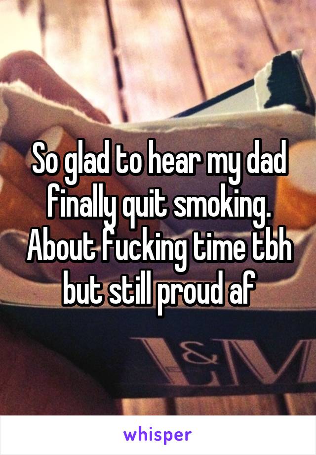 So glad to hear my dad finally quit smoking. About fucking time tbh but still proud af