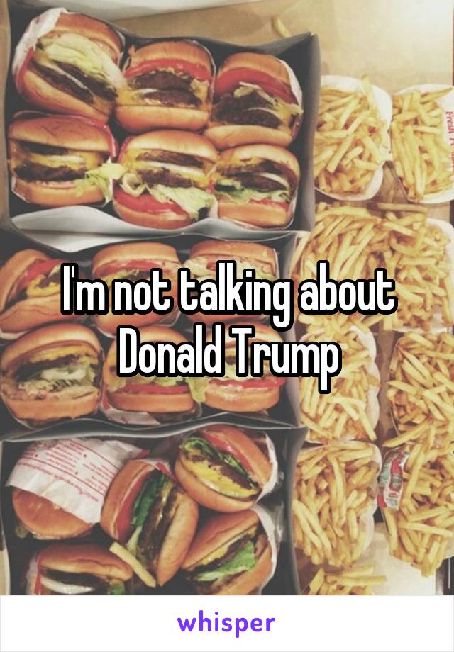 I'm not talking about Donald Trump