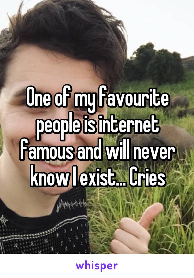 One of my favourite people is internet famous and will never know I exist... Cries