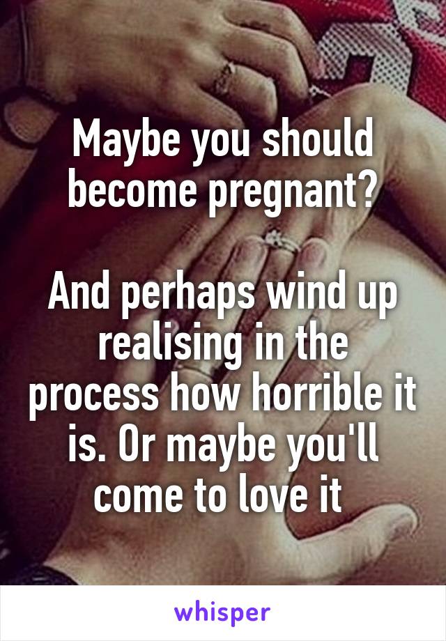 Maybe you should become pregnant?

And perhaps wind up realising in the process how horrible it is. Or maybe you'll come to love it 