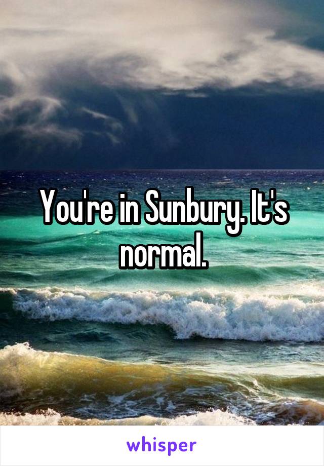 You're in Sunbury. It's normal.