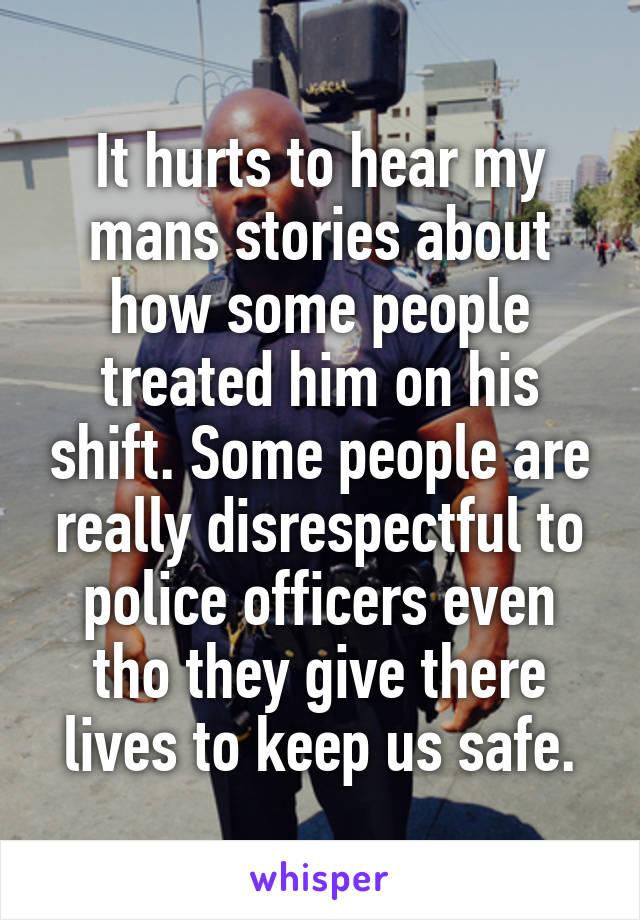 It hurts to hear my mans stories about how some people treated him on his shift. Some people are really disrespectful to police officers even tho they give there lives to keep us safe.