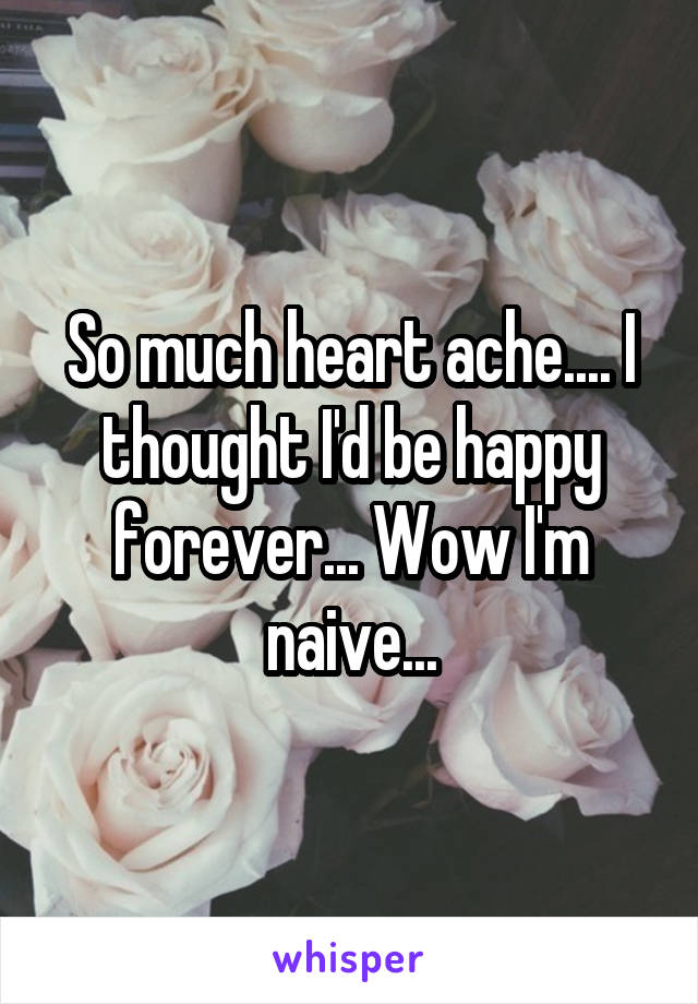 So much heart ache.... I thought I'd be happy forever... Wow I'm naive...