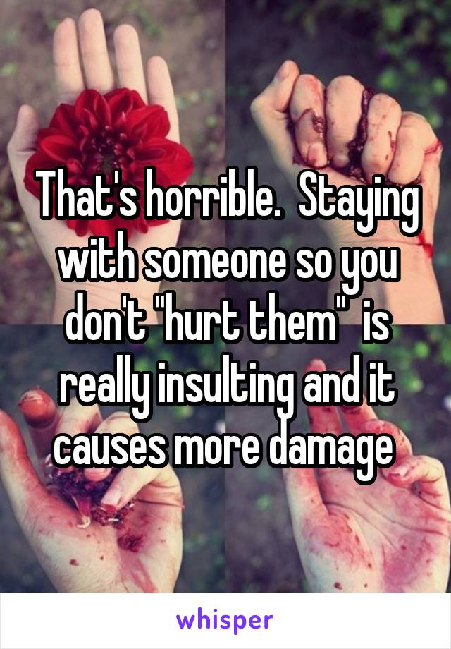 That's horrible.  Staying with someone so you don't "hurt them"  is really insulting and it causes more damage 