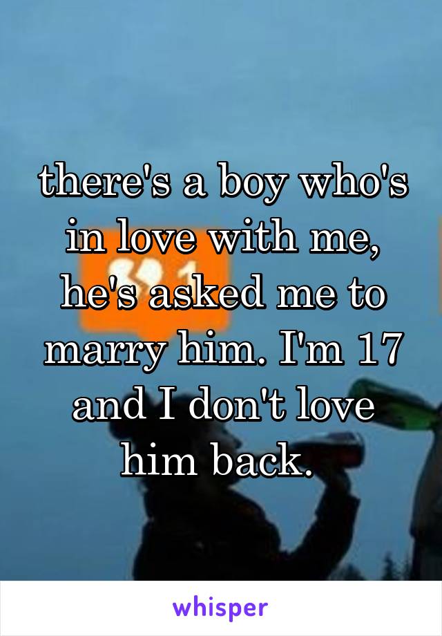 there's a boy who's in love with me, he's asked me to marry him. I'm 17 and I don't love him back. 