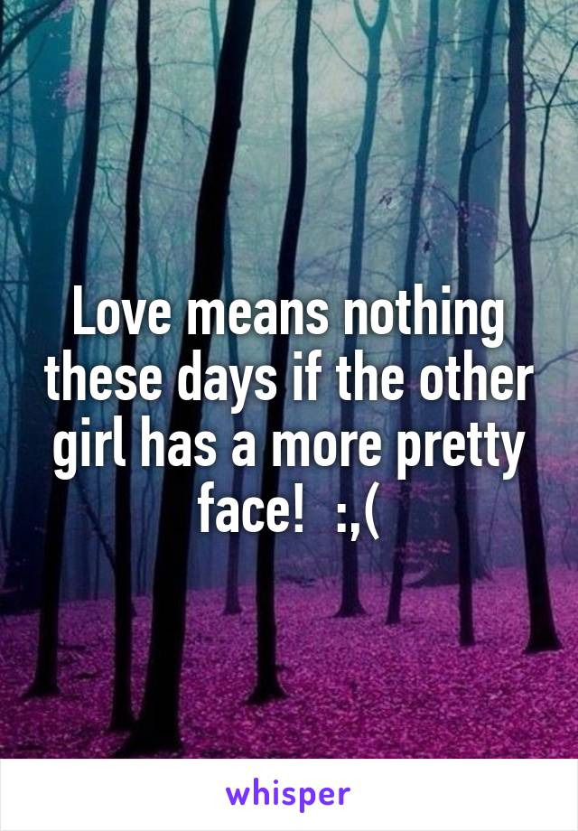 Love means nothing these days if the other girl has a more pretty face!  :,(