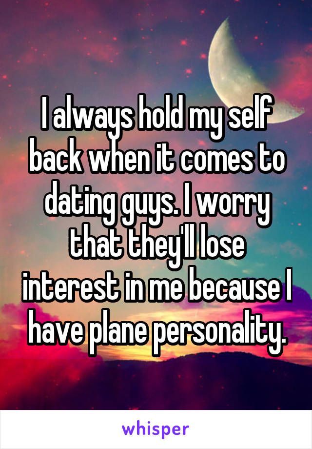 I always hold my self back when it comes to dating guys. I worry that they'll lose interest in me because I have plane personality.