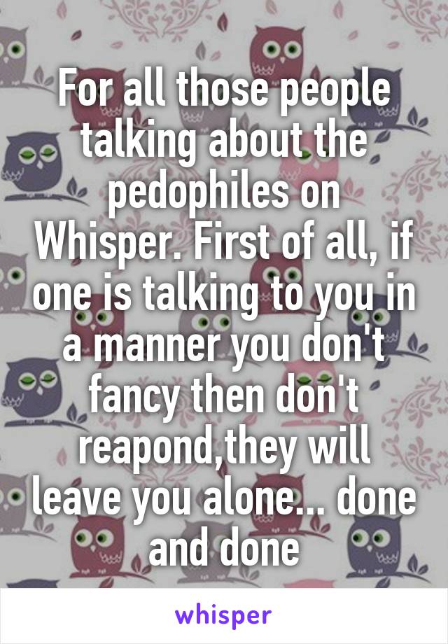 For all those people talking about the pedophiles on Whisper. First of all, if one is talking to you in a manner you don't fancy then don't reapond,they will leave you alone... done and done