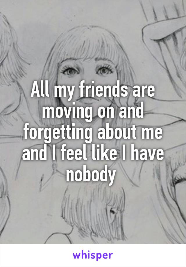 All my friends are moving on and forgetting about me and I feel like I have nobody 