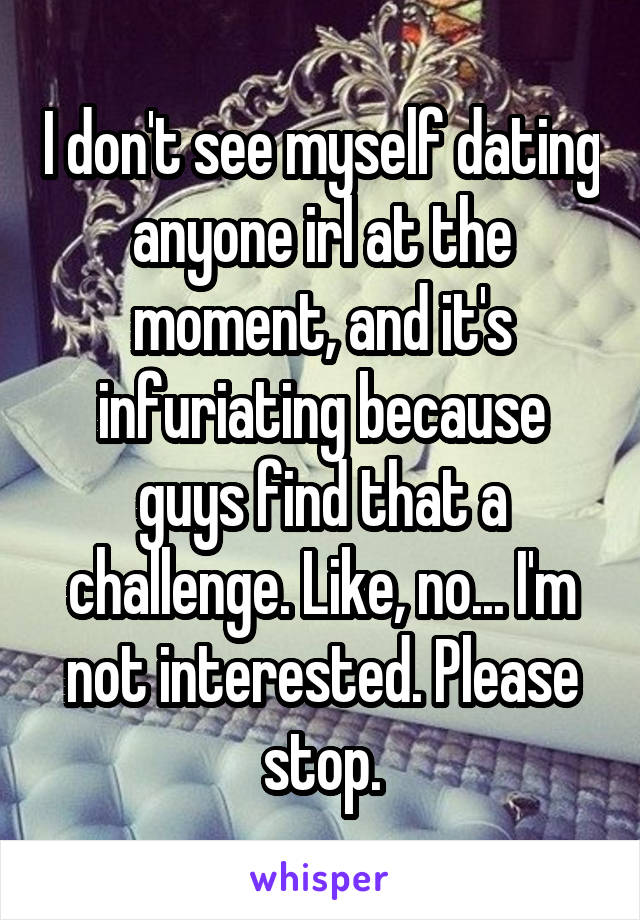 I don't see myself dating anyone irl at the moment, and it's infuriating because guys find that a challenge. Like, no... I'm not interested. Please stop.