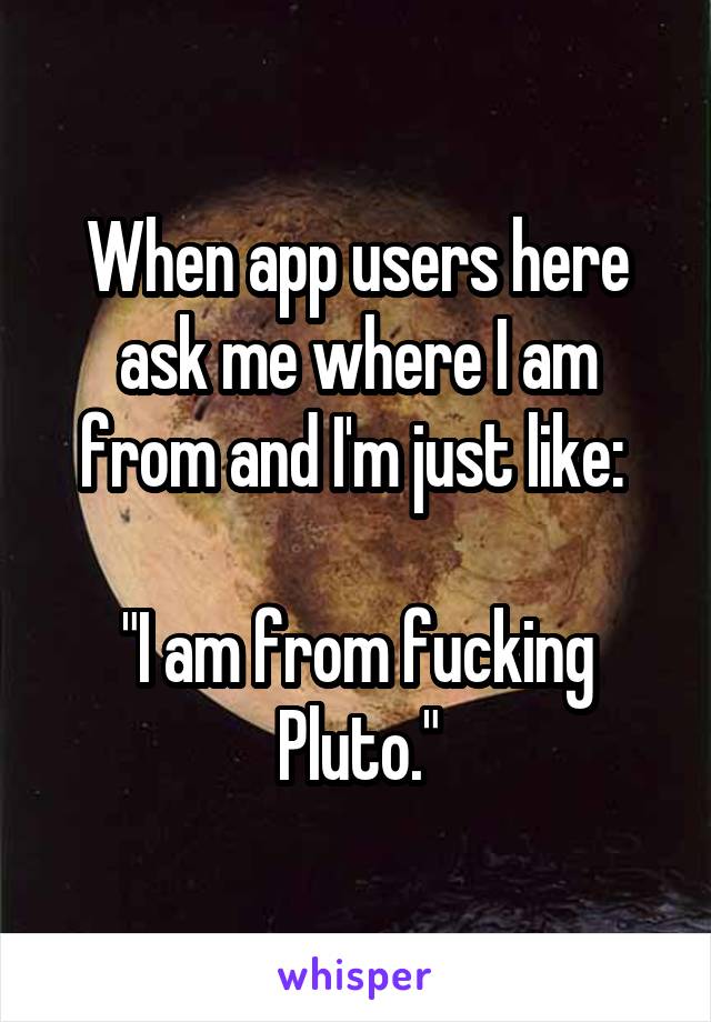 When app users here ask me where I am from and I'm just like: 

"I am from fucking Pluto."