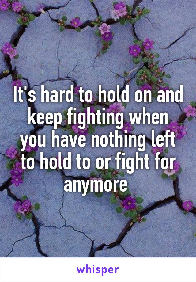 It's hard to hold on and keep fighting when you have nothing left to hold to or fight for anymore 