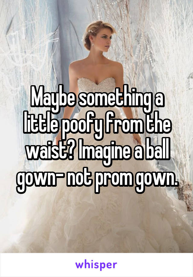 Maybe something a little poofy from the waist? Imagine a ball gown- not prom gown.