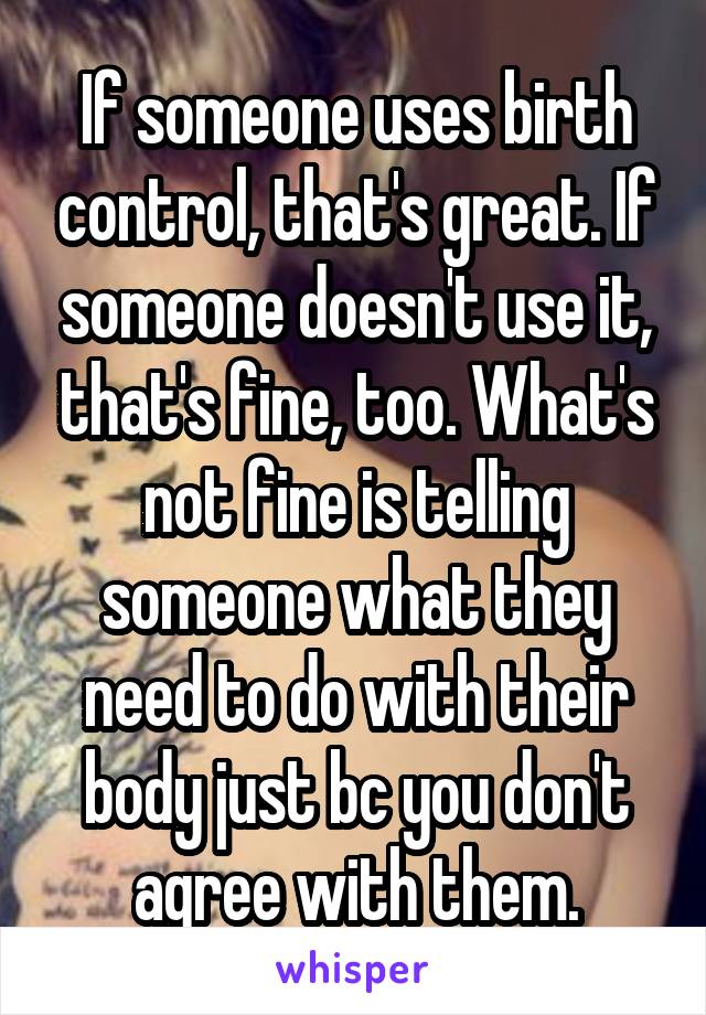 If someone uses birth control, that's great. If someone doesn't use it, that's fine, too. What's not fine is telling someone what they need to do with their body just bc you don't agree with them.