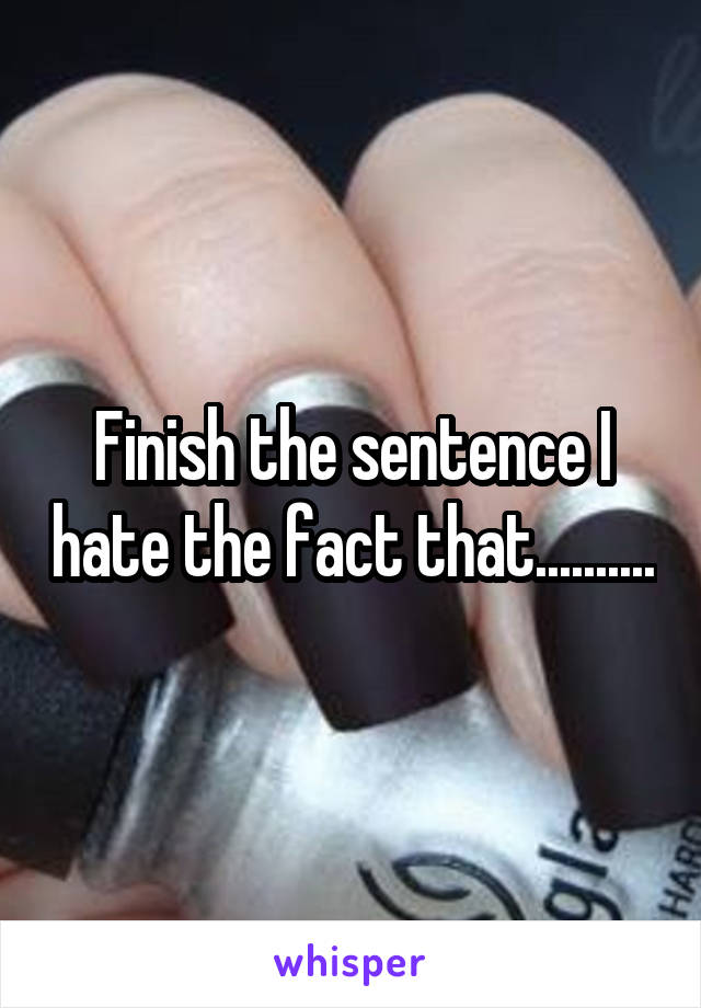 Finish the sentence I hate the fact that..........