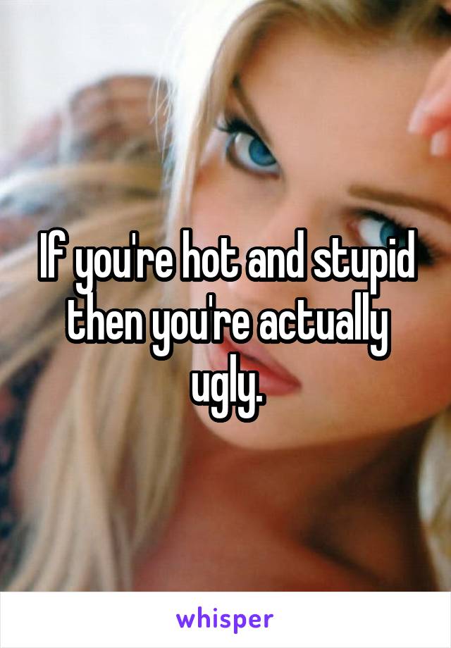 If you're hot and stupid then you're actually ugly.