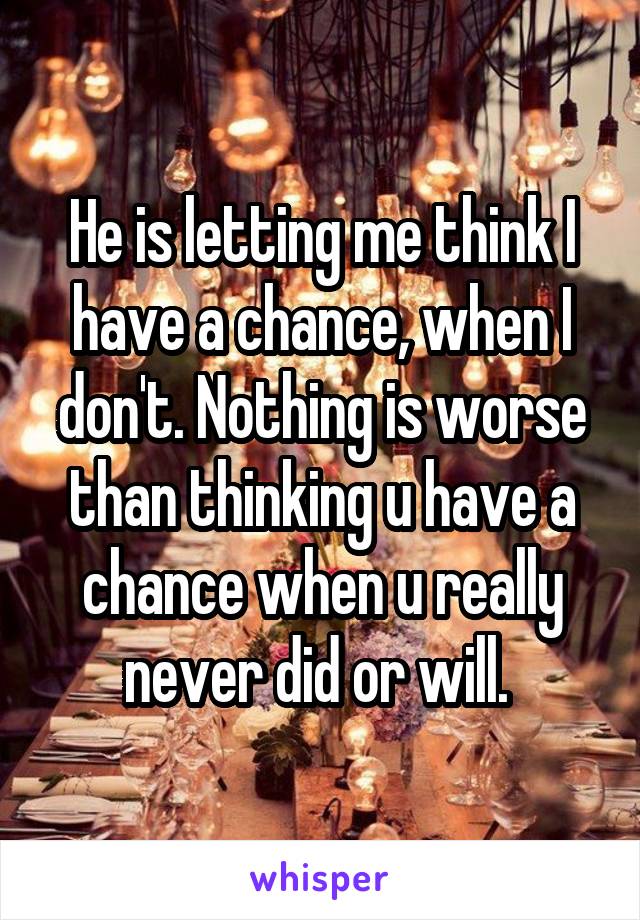 He is letting me think I have a chance, when I don't. Nothing is worse than thinking u have a chance when u really never did or will. 