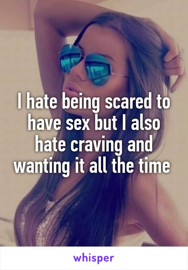 I hate being scared to have sex but I also hate craving and wanting it all the time 