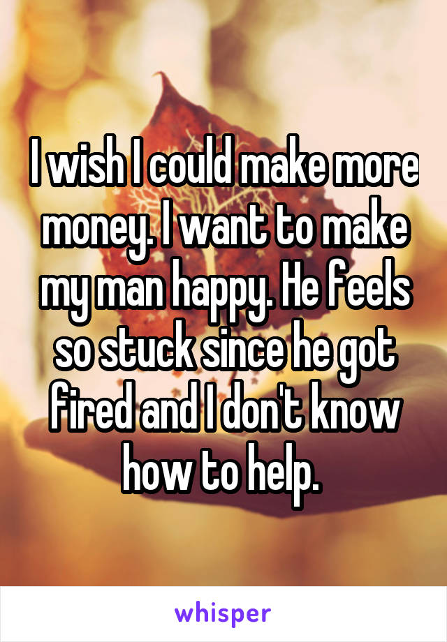 I wish I could make more money. I want to make my man happy. He feels so stuck since he got fired and I don't know how to help. 