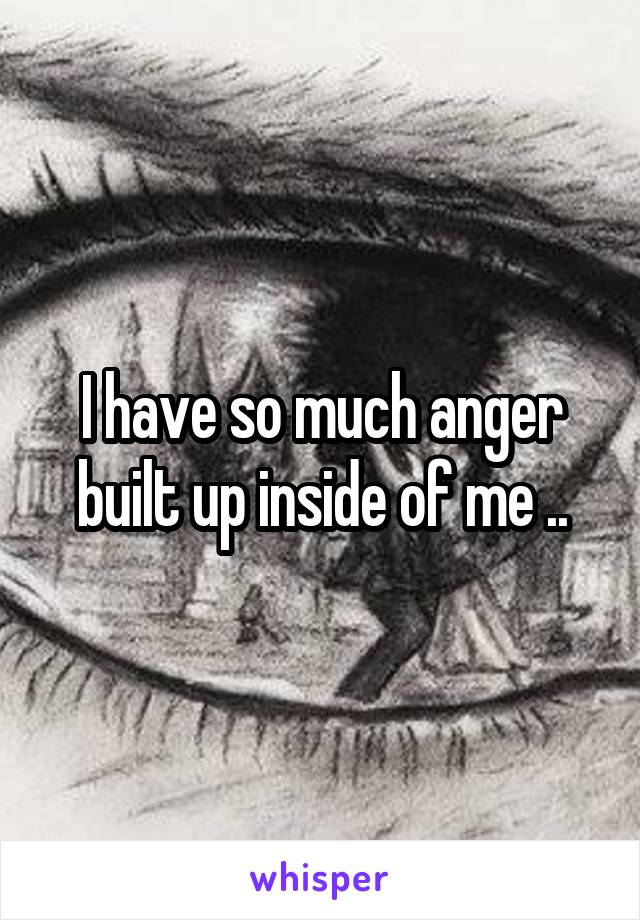 I have so much anger built up inside of me ..