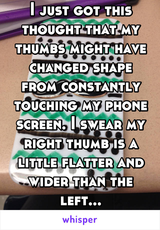 I just got this thought that my thumbs might have changed shape from constantly touching my phone screen. I swear my right thumb is a little flatter and wider than the left...
Terrifying