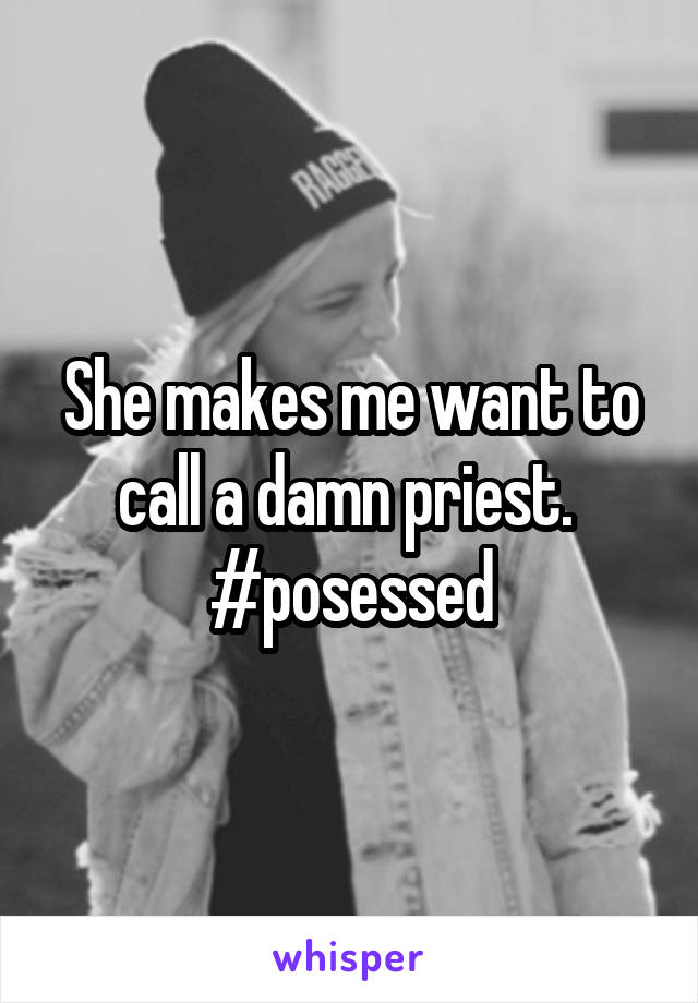 She makes me want to call a damn priest.  #posessed