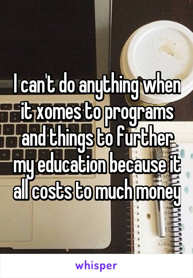 I can't do anything when it xomes to programs and things to further my education because it all costs to much money