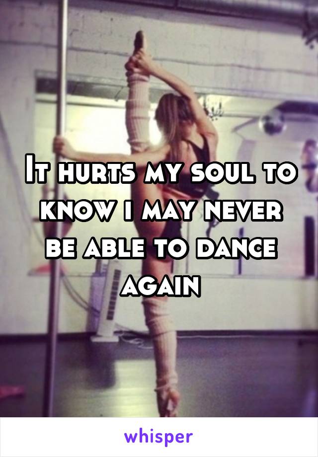 It hurts my soul to know i may never be able to dance again