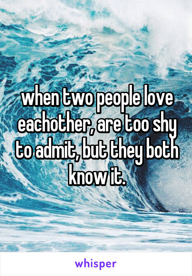 when two people love eachother, are too shy to admit, but they both know it.