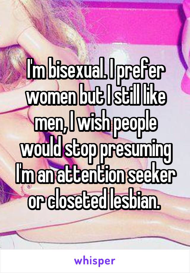 I'm bisexual. I prefer women but I still like men, I wish people would stop presuming I'm an attention seeker or closeted lesbian. 