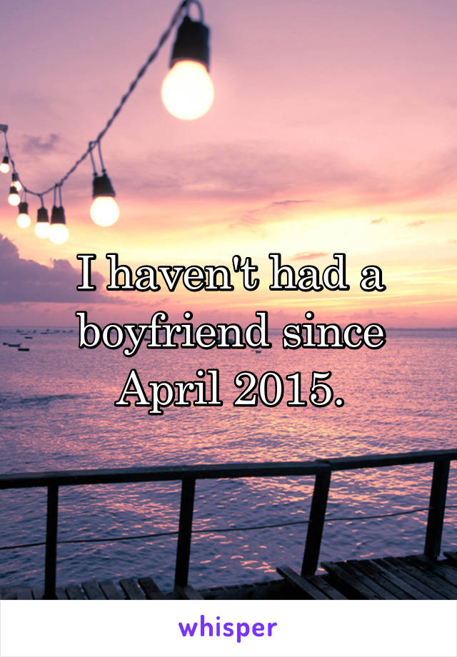 I haven't had a boyfriend since April 2015.