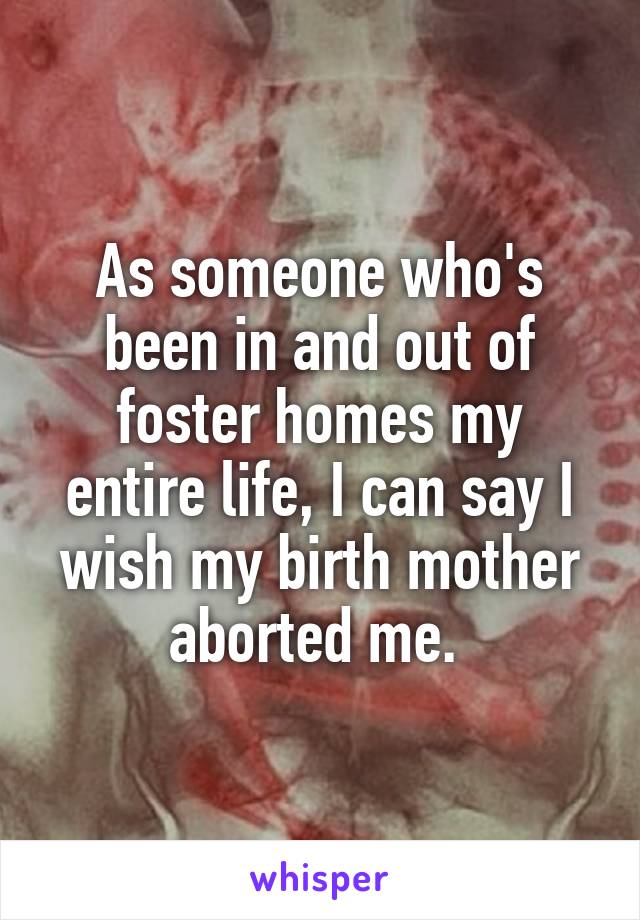 As someone who's been in and out of foster homes my entire life, I can say I wish my birth mother aborted me. 