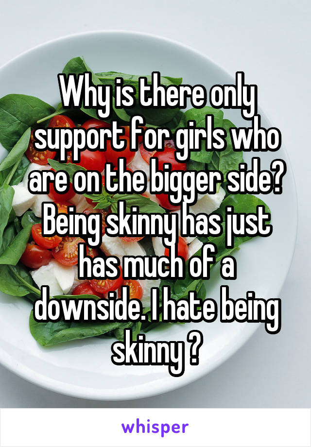 Why is there only support for girls who are on the bigger side? Being skinny has just has much of a downside. I hate being skinny 😦