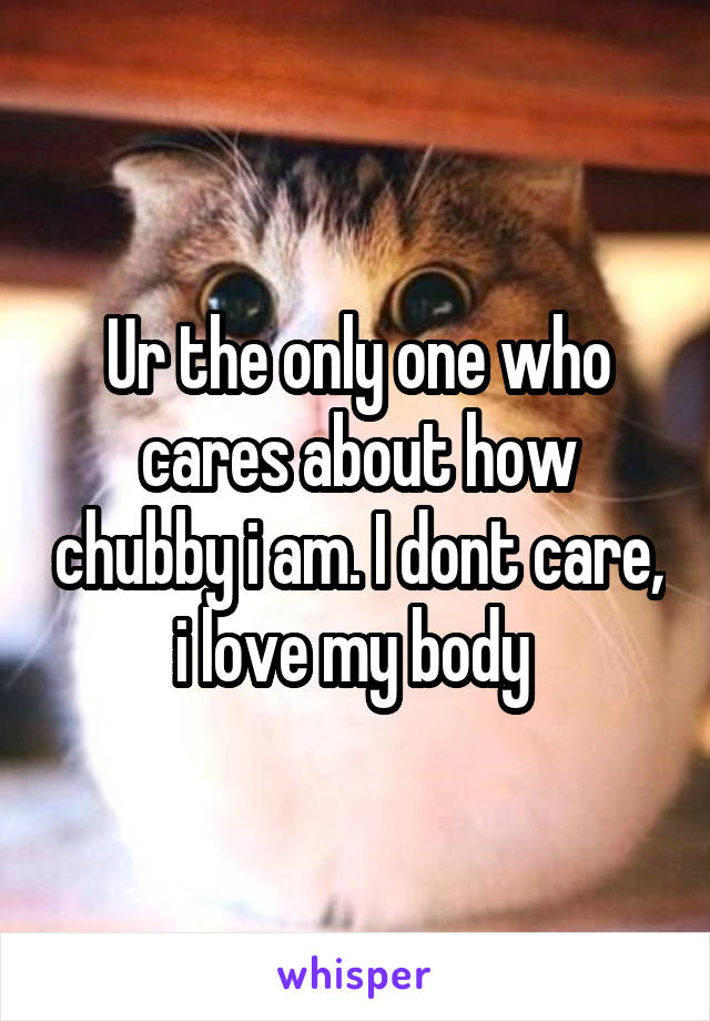 Ur the only one who cares about how chubby i am. I dont care, i love my body 