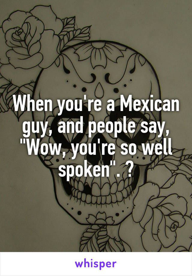 When you're a Mexican guy, and people say, "Wow, you're so well spoken". 😒