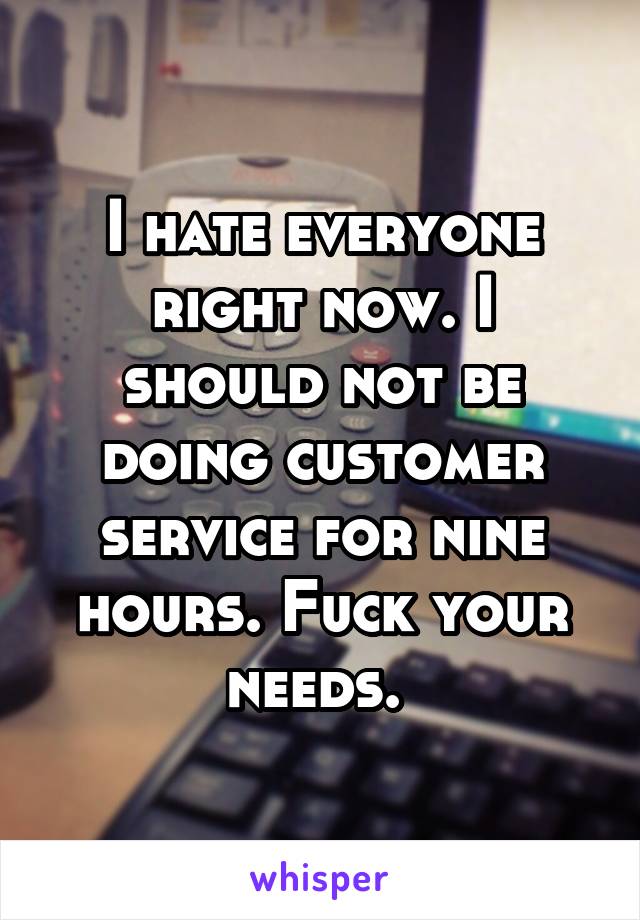 I hate everyone right now. I should not be doing customer service for nine hours. Fuck your needs. 