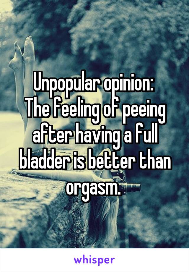 Unpopular opinion: 
The feeling of peeing after having a full bladder is better than orgasm. 