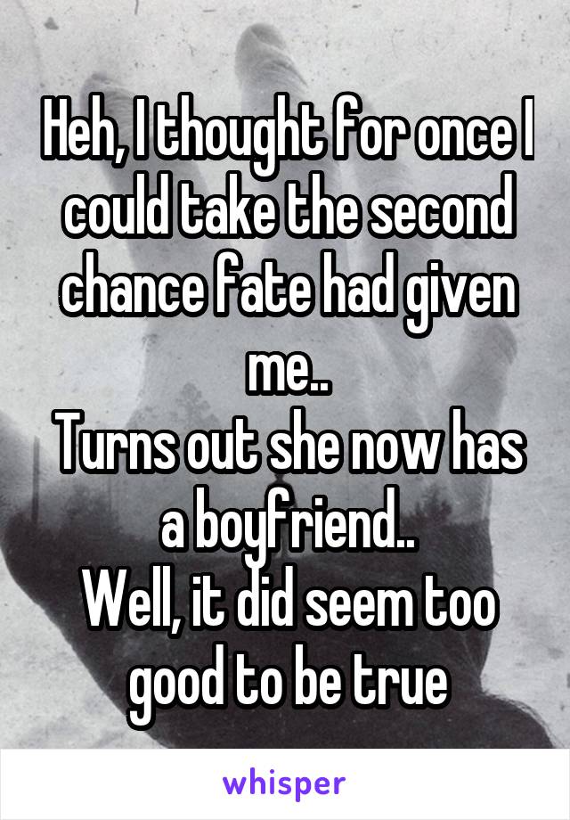 Heh, I thought for once I could take the second chance fate had given me..
Turns out she now has a boyfriend..
Well, it did seem too good to be true