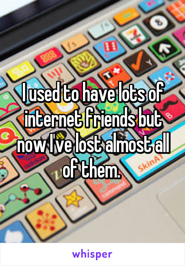 I used to have lots of internet friends but now I've lost almost all of them. 