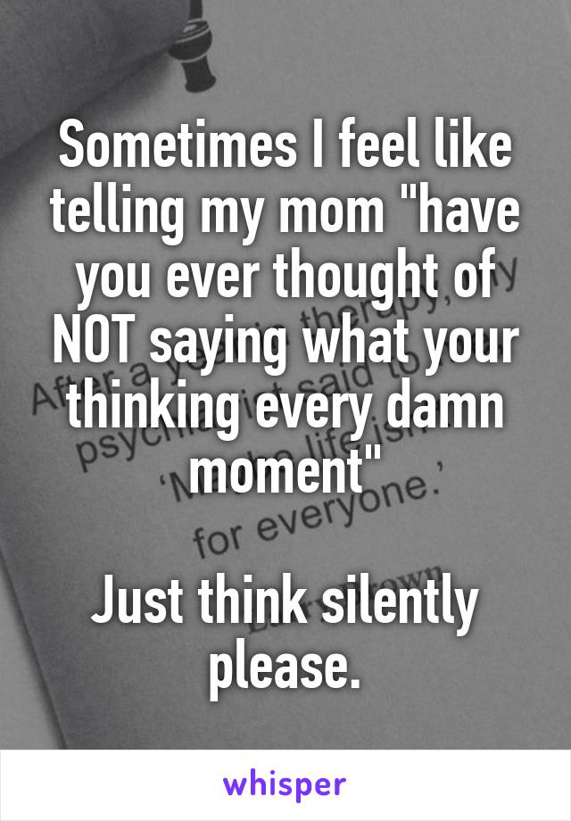 Sometimes I feel like telling my mom "have you ever thought of NOT saying what your thinking every damn moment"

Just think silently please.