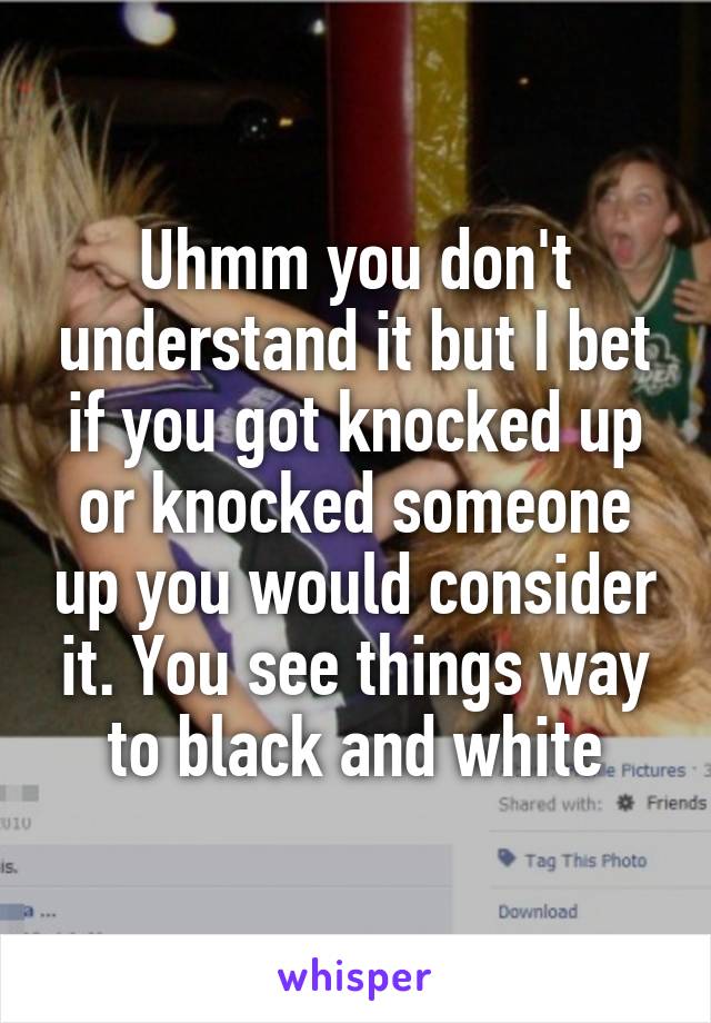 Uhmm you don't understand it but I bet if you got knocked up or knocked someone up you would consider it. You see things way to black and white