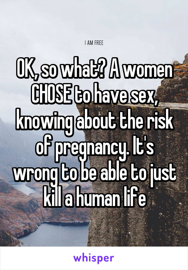 OK, so what? A women CHOSE to have sex, knowing about the risk of pregnancy. It's wrong to be able to just kill a human life