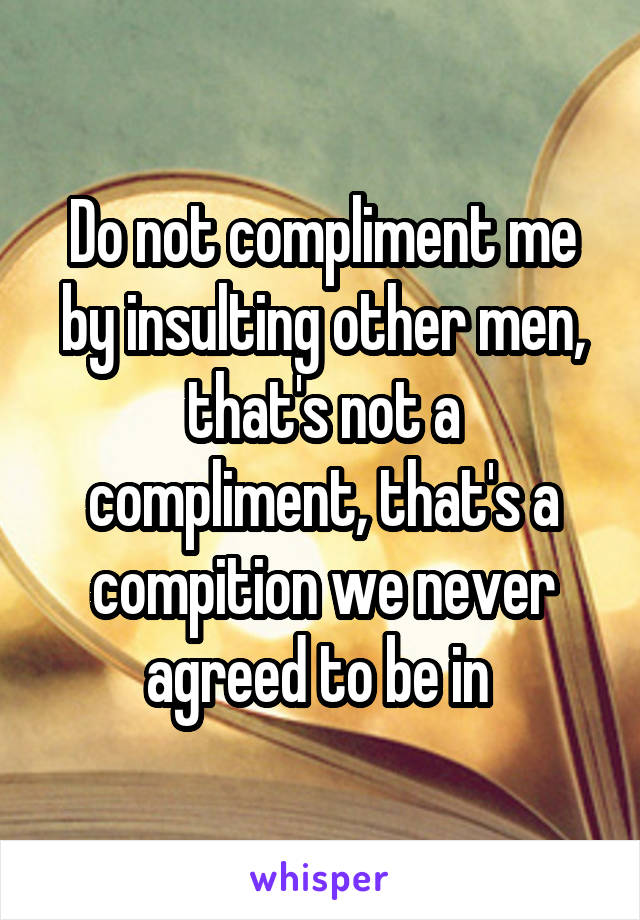 Do not compliment me by insulting other men, that's not a compliment, that's a compition we never agreed to be in 