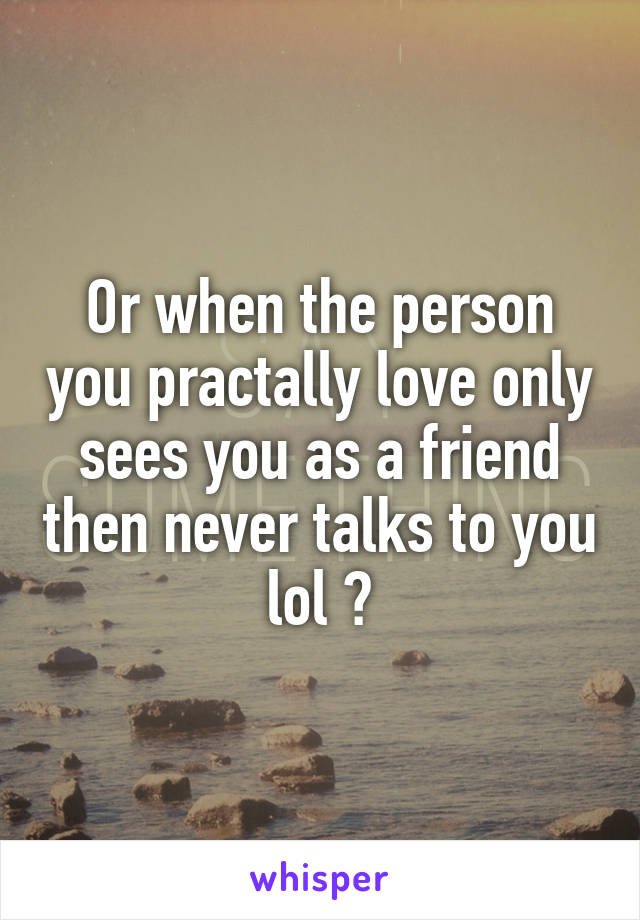 Or when the person you practally love only sees you as a friend then never talks to you lol 🙄