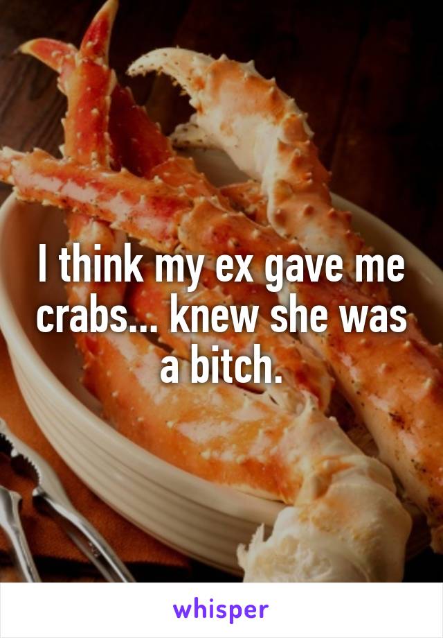 I think my ex gave me crabs... knew she was a bitch.