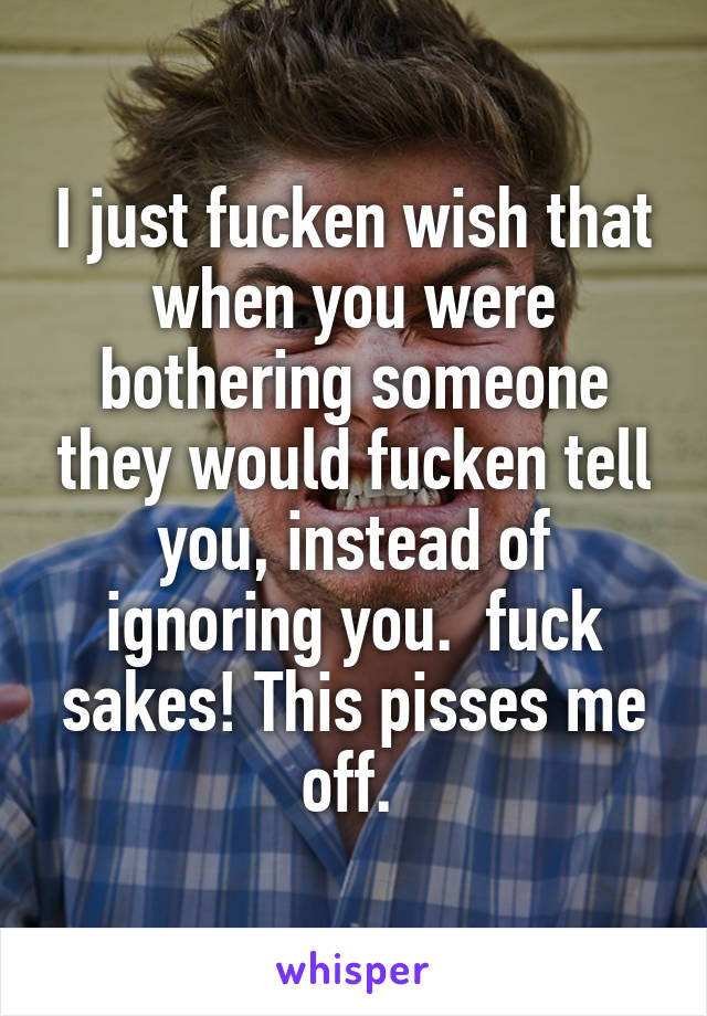 I just fucken wish that when you were bothering someone they would fucken tell you, instead of ignoring you.  fuck sakes! This pisses me off. 