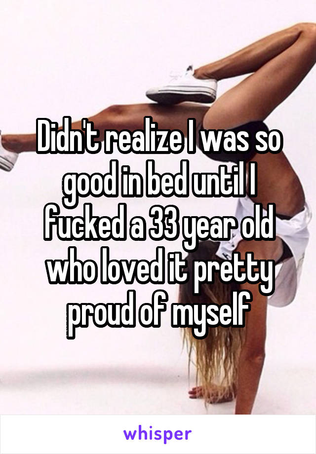 Didn't realize I was so good in bed until I fucked a 33 year old who loved it pretty proud of myself